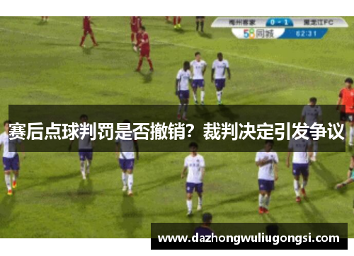 赛后点球判罚是否撤销？裁判决定引发争议